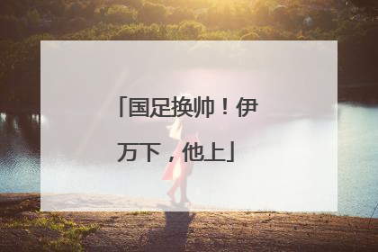 国足换帅！伊万下，他上